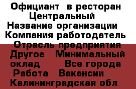 Официант. в ресторан Центральный › Название организации ­ Компания-работодатель › Отрасль предприятия ­ Другое › Минимальный оклад ­ 1 - Все города Работа » Вакансии   . Калининградская обл.